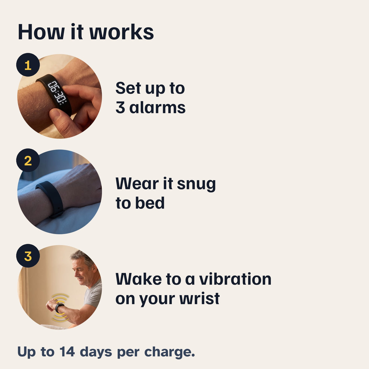 How it works: 1, set up to 3 alarms. 2, wear it snug to bed. 3, wake to a vibration on your wrist. Up to 14 days per charge.